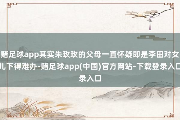 赌足球app其实朱玫玫的父母一直怀疑即是李田对女儿下得难办-赌足球app(中国)官方网站-下载登录入口