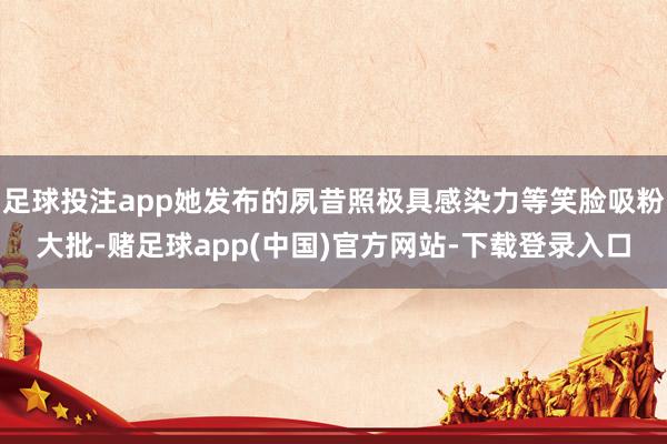 足球投注app她发布的夙昔照极具感染力等笑脸吸粉大批-赌足球app(中国)官方网站-下载登录入口