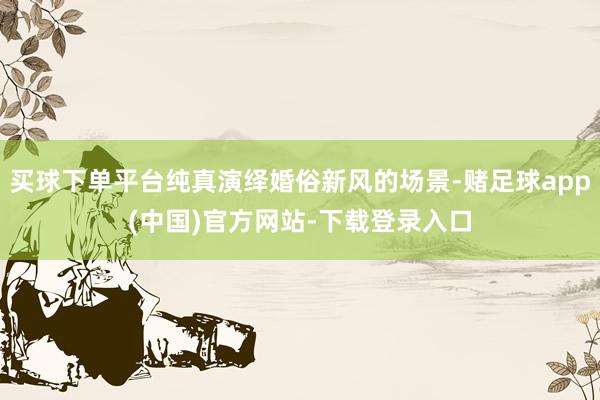 买球下单平台纯真演绎婚俗新风的场景-赌足球app(中国)官方网站-下载登录入口
