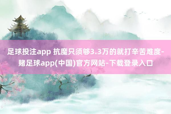 足球投注app 抗魔只须够3.3万的就打辛苦难度-赌足球app(中国)官方网站-下载登录入口