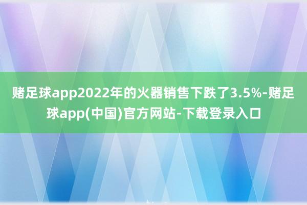 赌足球app2022年的火器销售下跌了3.5%-赌足球app(中国)官方网站-下载登录入口