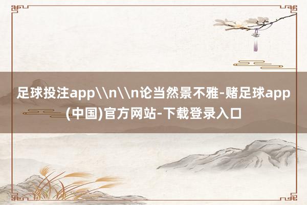 足球投注app\n\n论当然景不雅-赌足球app(中国)官方网站-下载登录入口