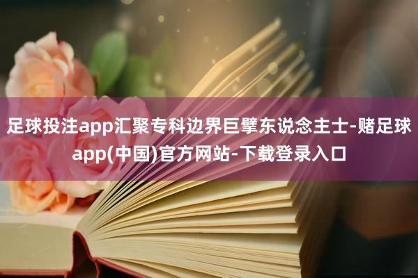 足球投注app汇聚专科边界巨擘东说念主士-赌足球app(中国)官方网站-下载登录入口