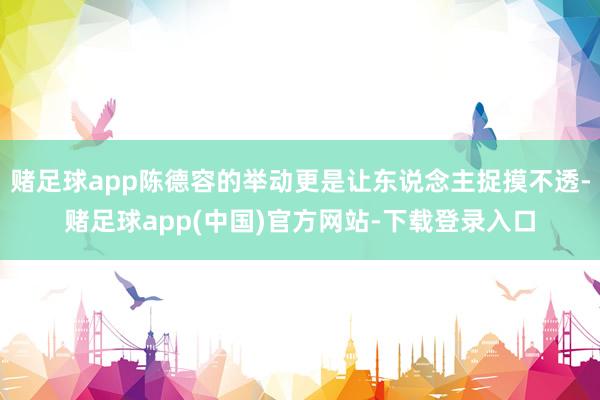赌足球app陈德容的举动更是让东说念主捉摸不透-赌足球app(中国)官方网站-下载登录入口