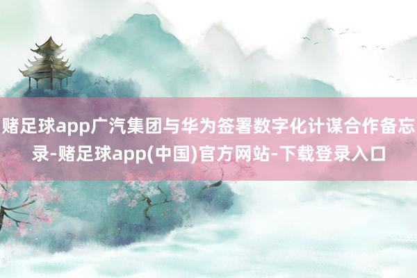 赌足球app广汽集团与华为签署数字化计谋合作备忘录-赌足球app(中国)官方网站-下载登录入口