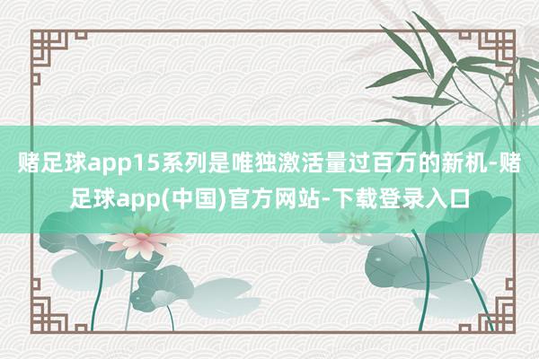 赌足球app15系列是唯独激活量过百万的新机-赌足球app(中国)官方网站-下载登录入口
