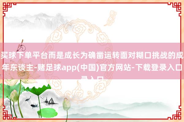 买球下单平台而是成长为确凿运转面对糊口挑战的成年东谈主-赌足球app(中国)官方网站-下载登录入口