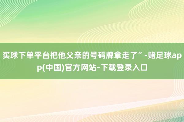 买球下单平台把他父亲的号码牌拿走了”-赌足球app(中国)官方网站-下载登录入口