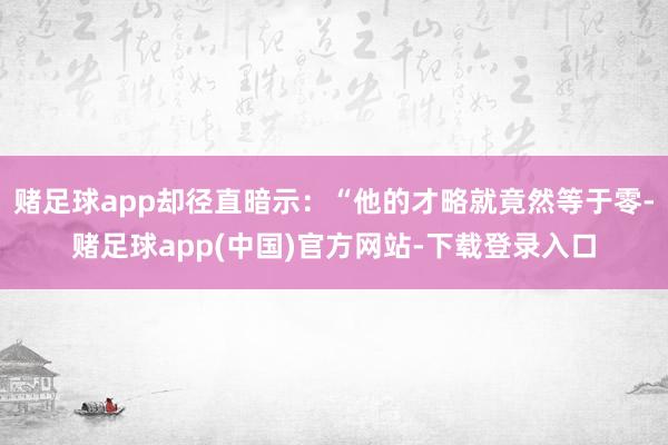 赌足球app却径直暗示：“他的才略就竟然等于零-赌足球app(中国)官方网站-下载登录入口