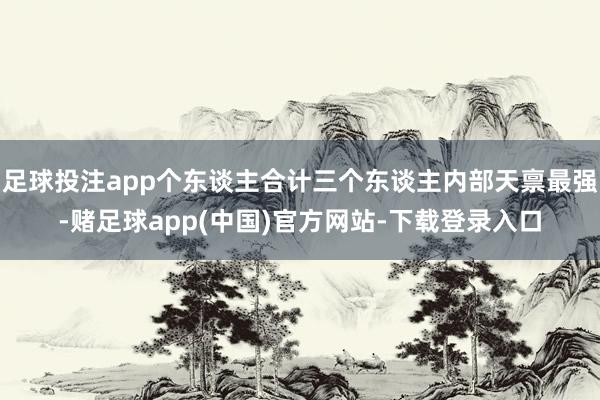 足球投注app个东谈主合计三个东谈主内部天禀最强-赌足球app(中国)官方网站-下载登录入口