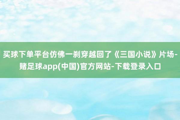 买球下单平台仿佛一刹穿越回了《三国小说》片场-赌足球app(中国)官方网站-下载登录入口