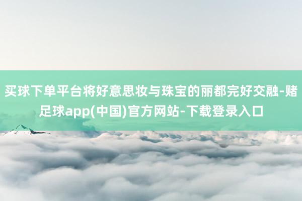 买球下单平台将好意思妆与珠宝的丽都完好交融-赌足球app(中国)官方网站-下载登录入口