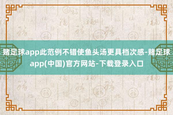 赌足球app此范例不错使鱼头汤更具档次感-赌足球app(中国)官方网站-下载登录入口