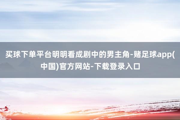 买球下单平台明明看成剧中的男主角-赌足球app(中国)官方网站-下载登录入口