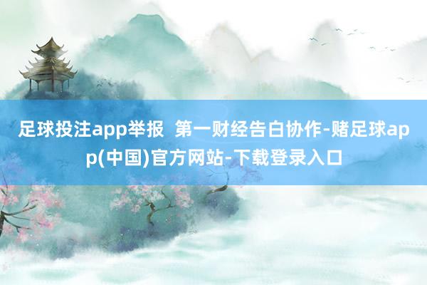 足球投注app举报  第一财经告白协作-赌足球app(中国)官方网站-下载登录入口