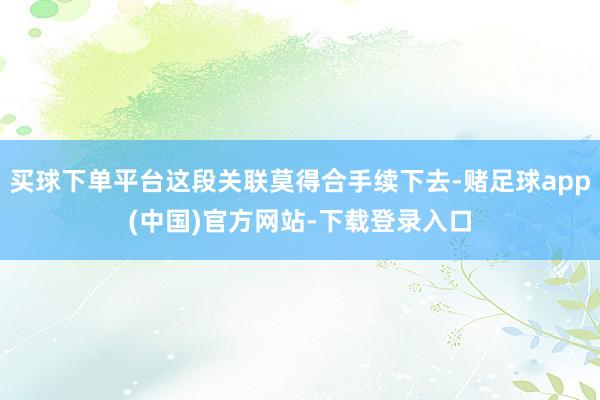 买球下单平台这段关联莫得合手续下去-赌足球app(中国)官方网站-下载登录入口