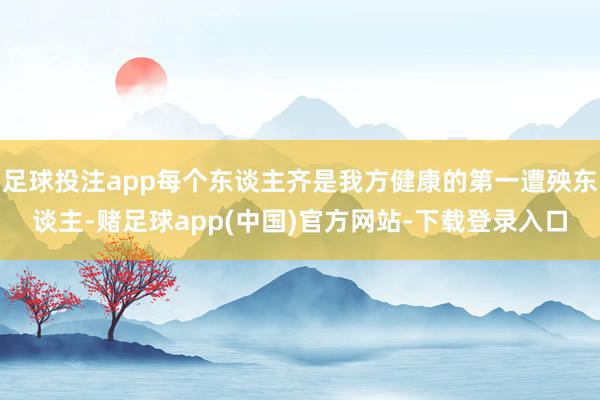 足球投注app每个东谈主齐是我方健康的第一遭殃东谈主-赌足球app(中国)官方网站-下载登录入口