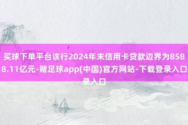 买球下单平台该行2024年末信用卡贷款边界为8588.11亿元-赌足球app(中国)官方网站-下载登录入口