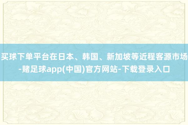 买球下单平台在日本、韩国、新加坡等近程客源市场-赌足球app(中国)官方网站-下载登录入口