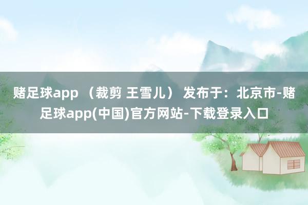 赌足球app （裁剪 王雪儿） 发布于：北京市-赌足球app(中国)官方网站-下载登录入口
