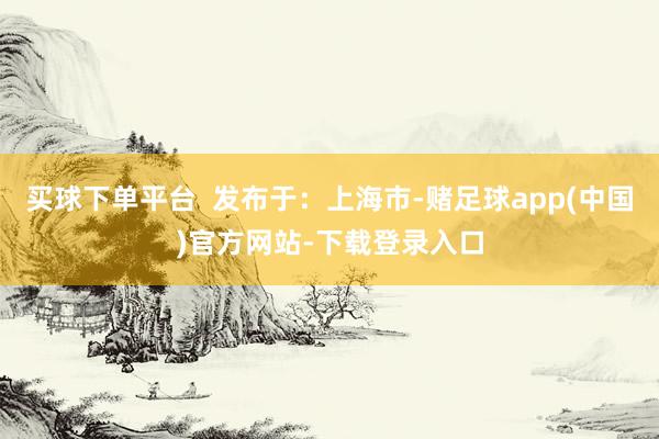 买球下单平台  发布于：上海市-赌足球app(中国)官方网站-下载登录入口