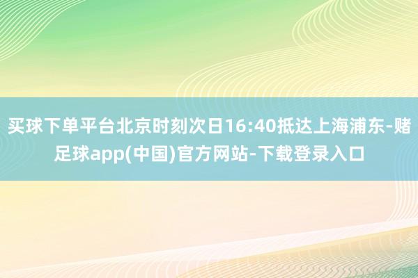 买球下单平台北京时刻次日16:40抵达上海浦东-赌足球app(中国)官方网站-下载登录入口
