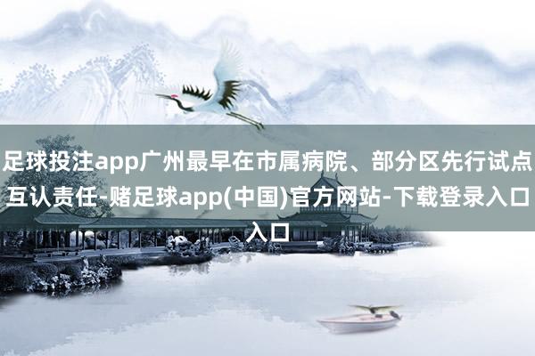 足球投注app广州最早在市属病院、部分区先行试点互认责任-赌足球app(中国)官方网站-下载登录入口