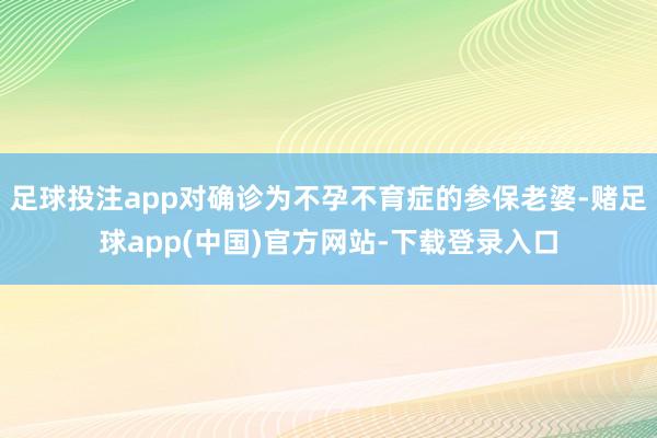 足球投注app对确诊为不孕不育症的参保老婆-赌足球app(中国)官方网站-下载登录入口