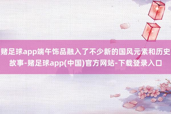 赌足球app端午饰品融入了不少新的国风元素和历史故事-赌足球app(中国)官方网站-下载登录入口