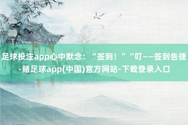 足球投注app心中默念：“签到！”“叮——签到告捷-赌足球app(中国)官方网站-下载登录入口