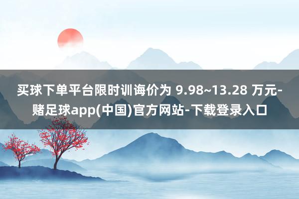 买球下单平台限时训诲价为 9.98~13.28 万元-赌足球app(中国)官方网站-下载登录入口