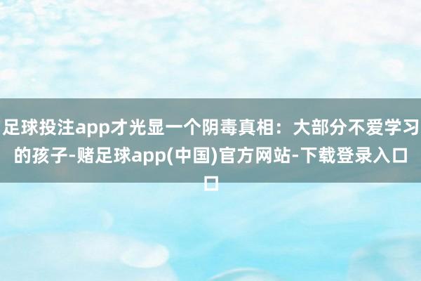 足球投注app才光显一个阴毒真相：大部分不爱学习的孩子-赌足球app(中国)官方网站-下载登录入口