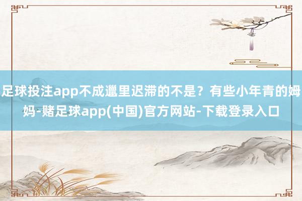 足球投注app不成邋里迟滞的不是？有些小年青的姆妈-赌足球app(中国)官方网站-下载登录入口