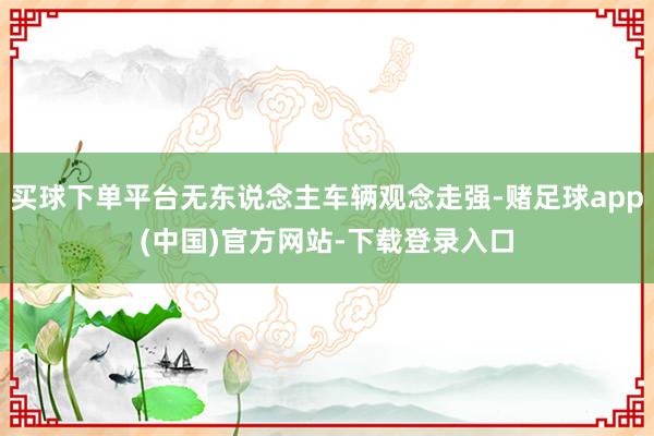 买球下单平台无东说念主车辆观念走强-赌足球app(中国)官方网站-下载登录入口