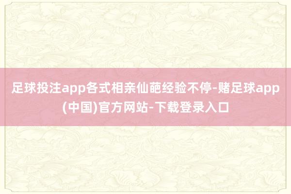 足球投注app各式相亲仙葩经验不停-赌足球app(中国)官方网站-下载登录入口
