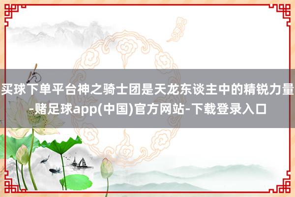 买球下单平台神之骑士团是天龙东谈主中的精锐力量-赌足球app(中国)官方网站-下载登录入口