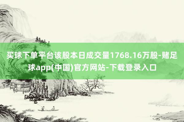 买球下单平台该股本日成交量1768.16万股-赌足球app(中国)官方网站-下载登录入口