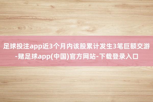 足球投注app近3个月内该股累计发生3笔巨额交游-赌足球app(中国)官方网站-下载登录入口