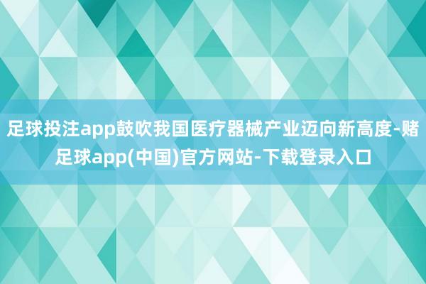 足球投注app鼓吹我国医疗器械产业迈向新高度-赌足球app(中国)官方网站-下载登录入口