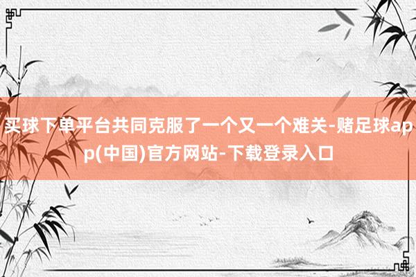 买球下单平台共同克服了一个又一个难关-赌足球app(中国)官方网站-下载登录入口
