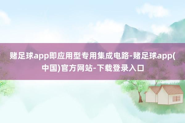 赌足球app即应用型专用集成电路-赌足球app(中国)官方网站-下载登录入口