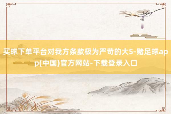 买球下单平台对我方条款极为严苛的大S-赌足球app(中国)官方网站-下载登录入口