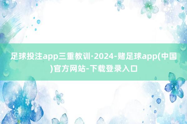 足球投注app三重教训·2024-赌足球app(中国)官方网站-下载登录入口