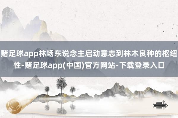 赌足球app林场东说念主启动意志到林木良种的枢纽性-赌足球app(中国)官方网站-下载登录入口