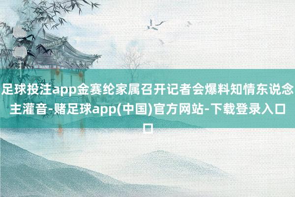 足球投注app金赛纶家属召开记者会爆料知情东说念主灌音-赌足球app(中国)官方网站-下载登录入口