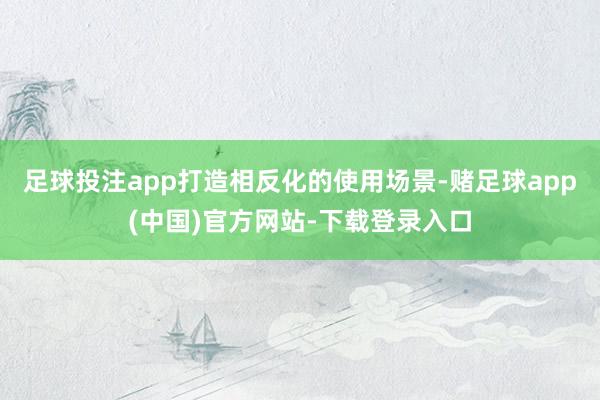 足球投注app打造相反化的使用场景-赌足球app(中国)官方网站-下载登录入口