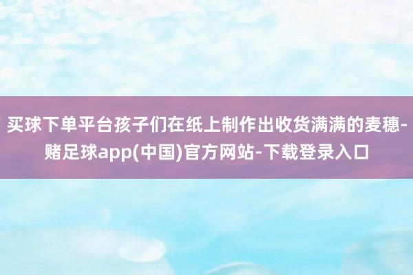 买球下单平台孩子们在纸上制作出收货满满的麦穗-赌足球app(中国)官方网站-下载登录入口