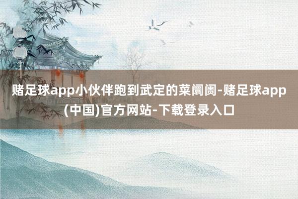 赌足球app小伙伴跑到武定的菜阛阓-赌足球app(中国)官方网站-下载登录入口