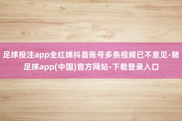 足球投注app全红婵抖音账号多条视频已不意见-赌足球app(中国)官方网站-下载登录入口