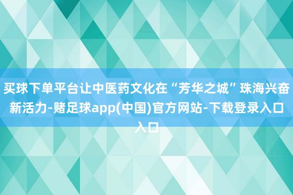 买球下单平台让中医药文化在“芳华之城”珠海兴奋新活力-赌足球app(中国)官方网站-下载登录入口